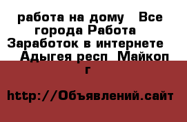 работа на дому - Все города Работа » Заработок в интернете   . Адыгея респ.,Майкоп г.